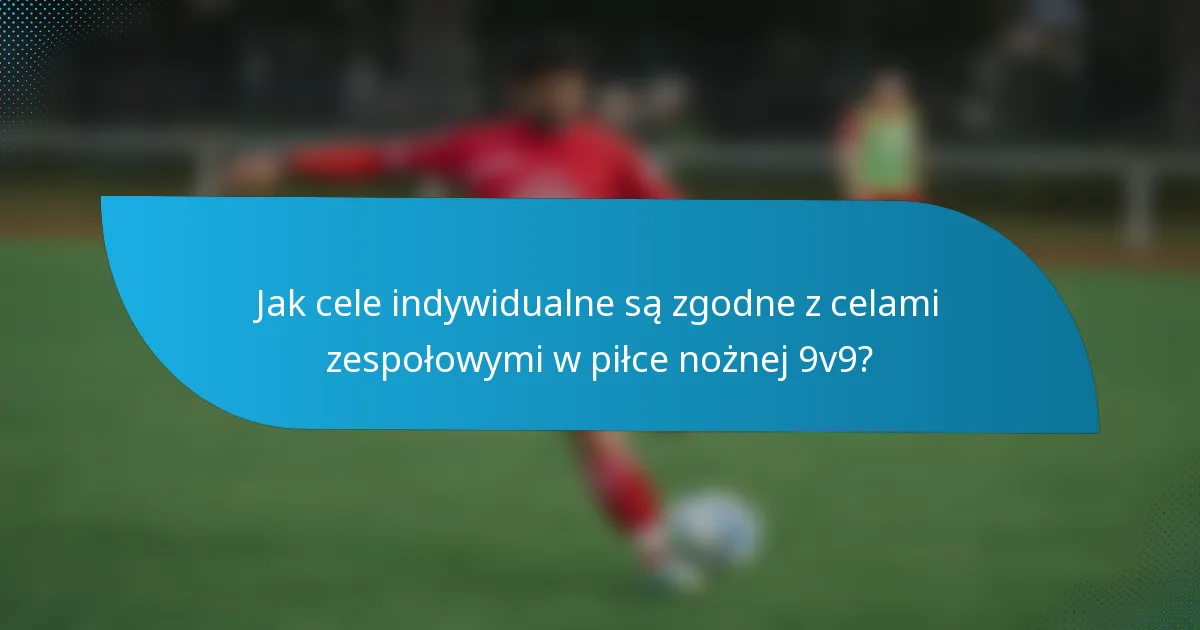 Jak cele indywidualne są zgodne z celami zespołowymi w piłce nożnej 9v9?