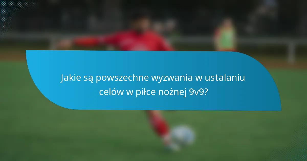 Jakie są powszechne wyzwania w ustalaniu celów w piłce nożnej 9v9?